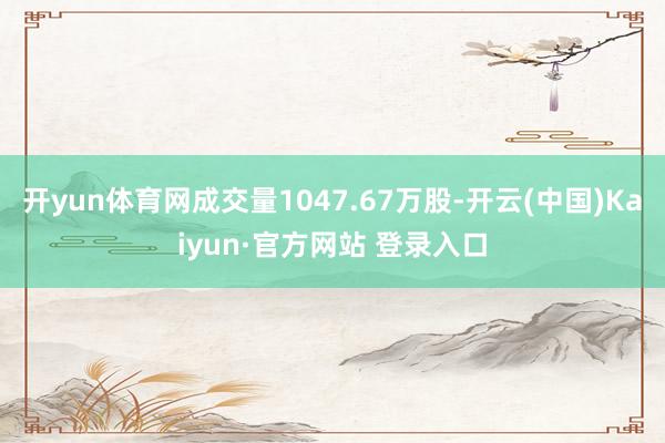 开yun体育网成交量1047.67万股-开云(中国)Kaiyun·官方网站 登录入口