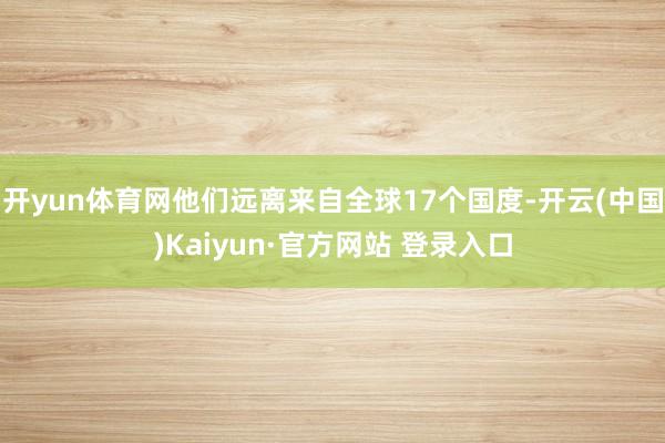 开yun体育网他们远离来自全球17个国度-开云(中国)Kaiyun·官方网站 登录入口