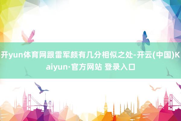开yun体育网跟雷军颇有几分相似之处-开云(中国)Kaiyun·官方网站 登录入口