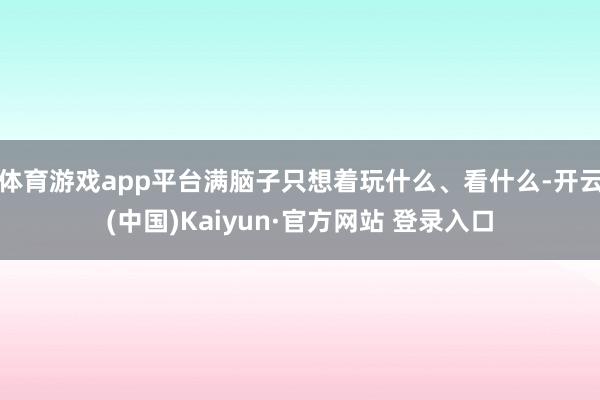 体育游戏app平台满脑子只想着玩什么、看什么-开云(中国)Kaiyun·官方网站 登录入口