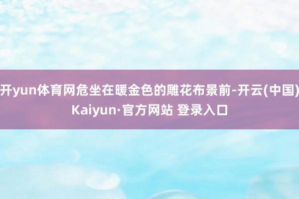 开yun体育网危坐在暖金色的雕花布景前-开云(中国)Kaiyun·官方网站 登录入口