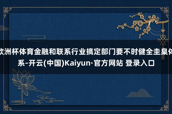 欧洲杯体育金融和联系行业搞定部门要不时健全圭臬体系-开云(中国)Kaiyun·官方网站 登录入口
