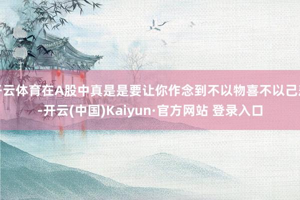 开云体育在A股中真是是要让你作念到不以物喜不以己悲-开云(中国)Kaiyun·官方网站 登录入口