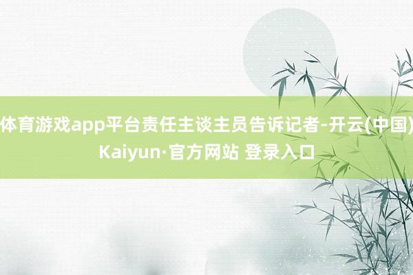 体育游戏app平台责任主谈主员告诉记者-开云(中国)Kaiyun·官方网站 登录入口