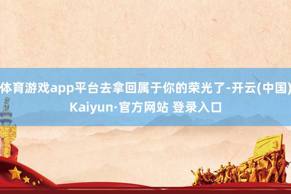 体育游戏app平台去拿回属于你的荣光了-开云(中国)Kaiyun·官方网站 登录入口