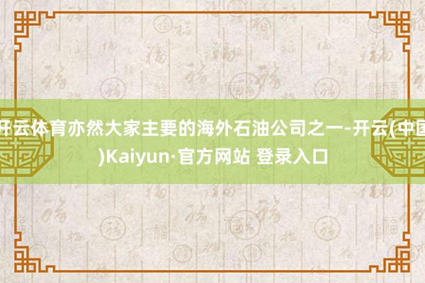 开云体育亦然大家主要的海外石油公司之一-开云(中国)Kaiyun·官方网站 登录入口