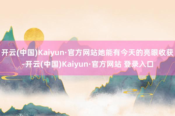 开云(中国)Kaiyun·官方网站她能有今天的亮眼收获-开云(中国)Kaiyun·官方网站 登录入口