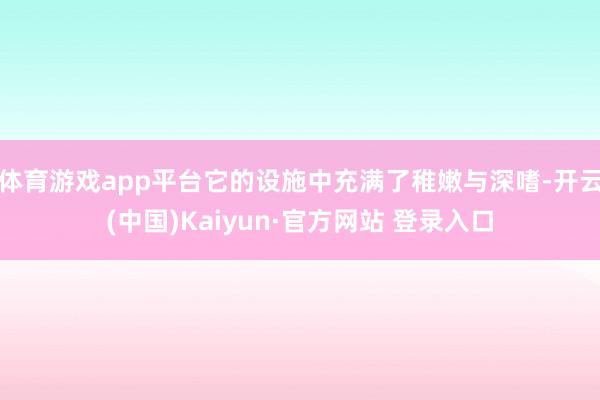 体育游戏app平台它的设施中充满了稚嫩与深嗜-开云(中国)Kaiyun·官方网站 登录入口