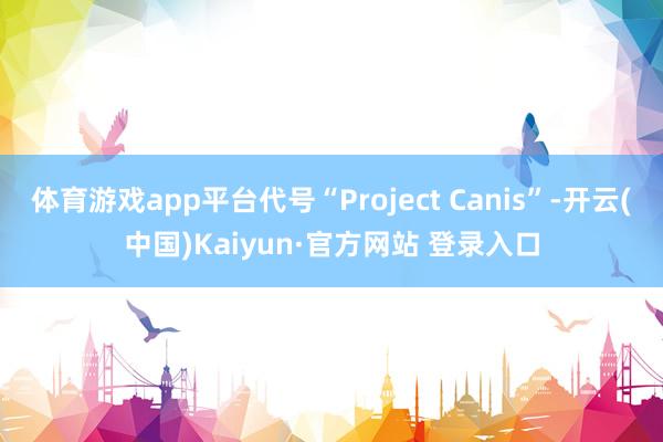体育游戏app平台代号“Project Canis”-开云(中国)Kaiyun·官方网站 登录入口
