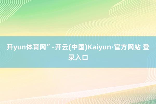 开yun体育网”-开云(中国)Kaiyun·官方网站 登录入口
