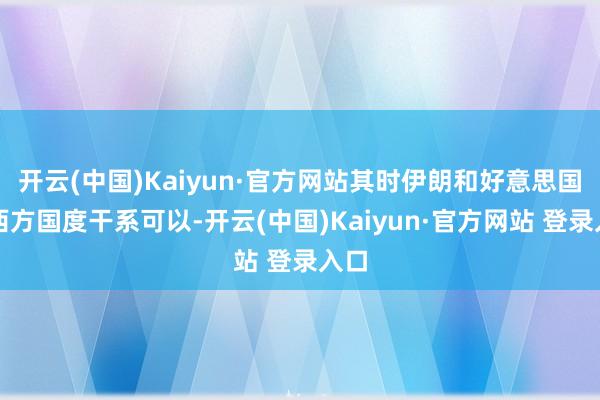 开云(中国)Kaiyun·官方网站其时伊朗和好意思国等西方国度干系可以-开云(中国)Kaiyun·官方网站 登录入口