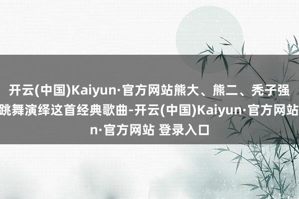 开云(中国)Kaiyun·官方网站熊大、熊二、秃子强以得意的跳舞演绎这首经典歌曲-开云(中国)Kaiyun·官方网站 登录入口