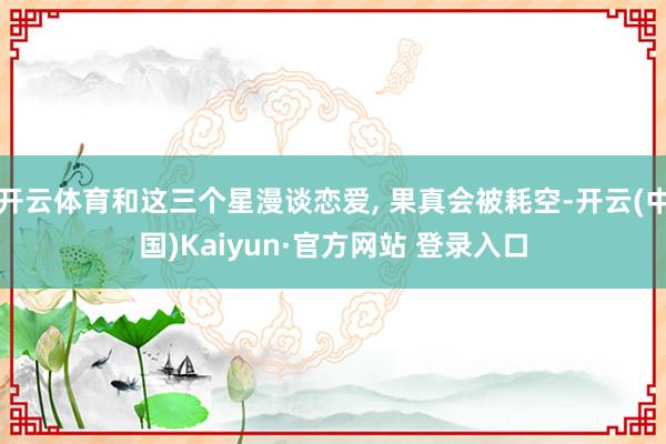 开云体育和这三个星漫谈恋爱, 果真会被耗空-开云(中国)Kaiyun·官方网站 登录入口