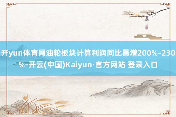 开yun体育网油轮板块计算利润同比暴增200%-230%-开云(中国)Kaiyun·官方网站 登录入口