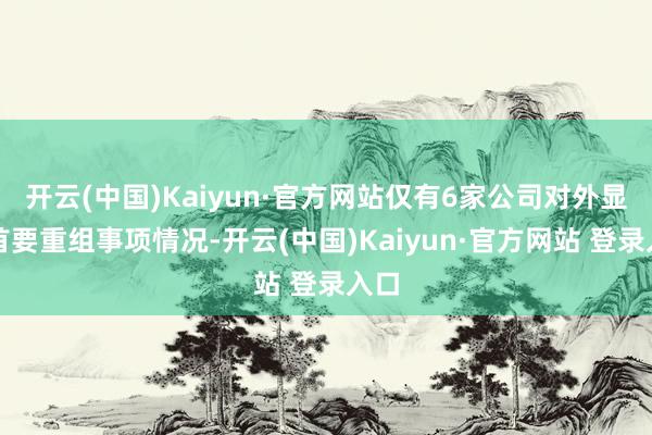 开云(中国)Kaiyun·官方网站仅有6家公司对外显露首要重组事项情况-开云(中国)Kaiyun·官方网站 登录入口