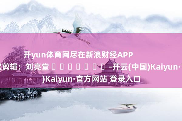 开yun体育网尽在新浪财经APP 包袱剪辑:刘亮堂 -开云(中国)Kaiyun·官方网站 登录入口