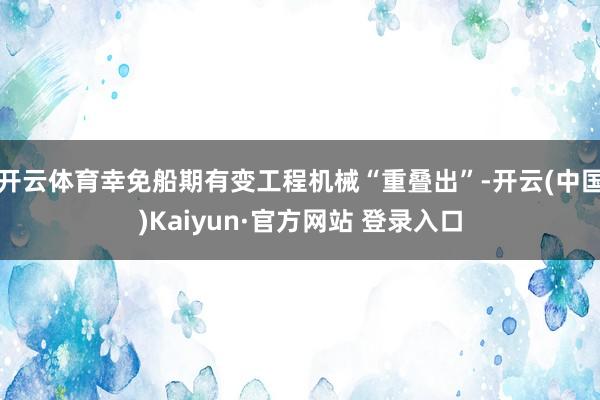 开云体育幸免船期有变工程机械“重叠出”-开云(中国)Kaiyun·官方网站 登录入口