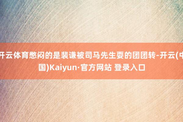 开云体育憋闷的是裴谦被司马先生耍的团团转-开云(中国)Kaiyun·官方网站 登录入口