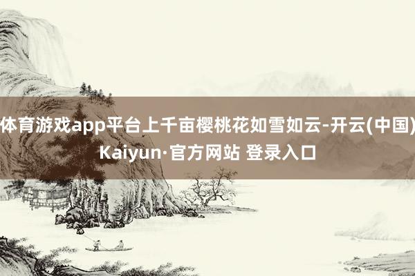 体育游戏app平台上千亩樱桃花如雪如云-开云(中国)Kaiyun·官方网站 登录入口