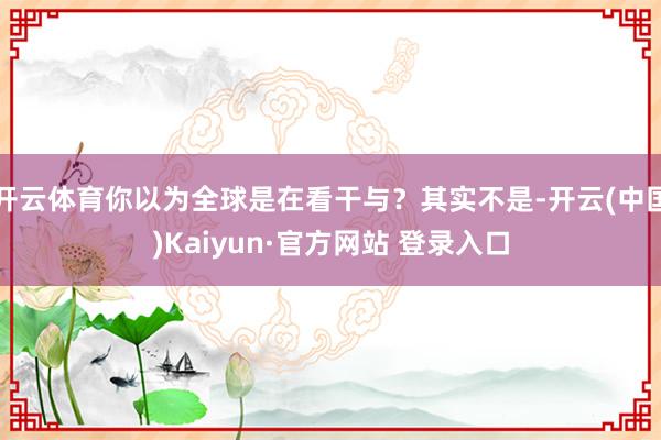 开云体育你以为全球是在看干与？其实不是-开云(中国)Kaiyun·官方网站 登录入口