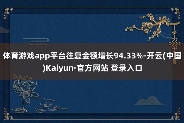 体育游戏app平台往复金额增长94.33%-开云(中国)Kaiyun·官方网站 登录入口
