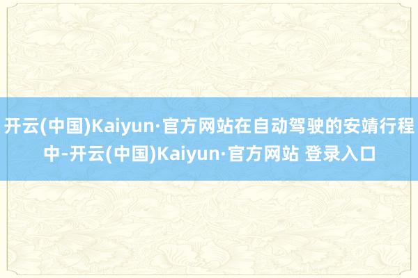 开云(中国)Kaiyun·官方网站在自动驾驶的安靖行程中-开云(中国)Kaiyun·官方网站 登录入口