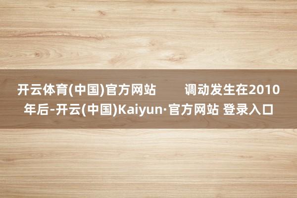 开云体育(中国)官方网站        调动发生在2010年后-开云(中国)Kaiyun·官方网站 登录入口