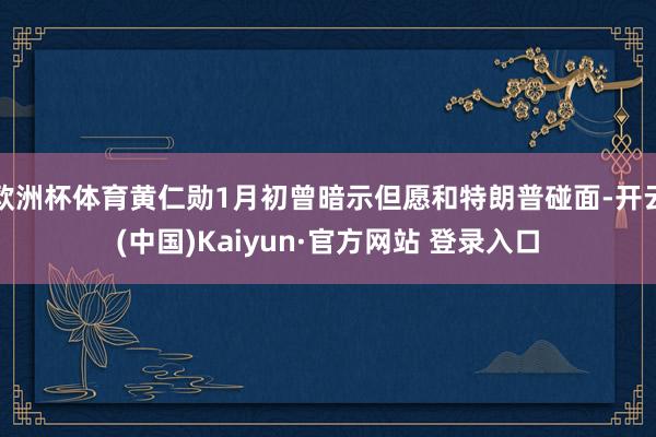 欧洲杯体育黄仁勋1月初曾暗示但愿和特朗普碰面-开云(中国)Kaiyun·官方网站 登录入口