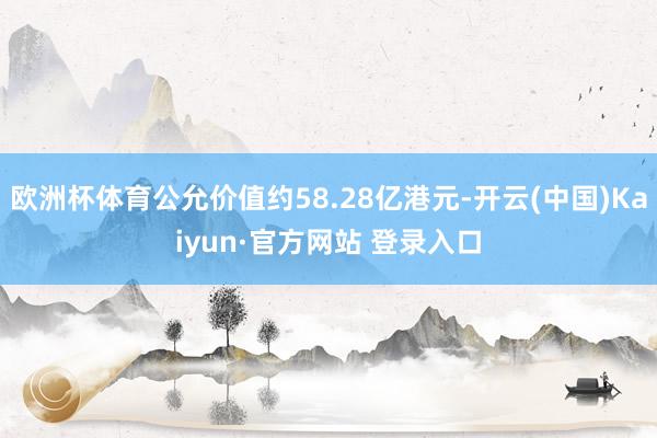 欧洲杯体育公允价值约58.28亿港元-开云(中国)Kaiyun·官方网站 登录入口