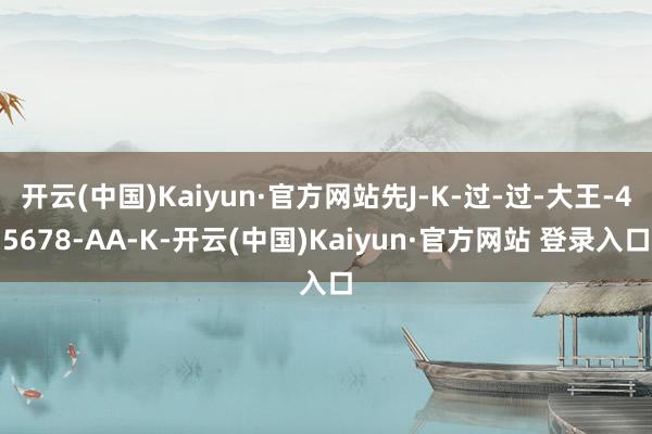 开云(中国)Kaiyun·官方网站先J-K-过-过-大王-45678-AA-K-开云(中国)Kaiyun·官方网站 登录入口