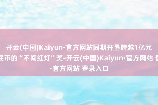 开云(中国)Kaiyun·官方网站同期开垦跨越1亿元东谈主民币的“不闯红灯”奖-开云(中国)Kaiyun·官方网站 登录入口