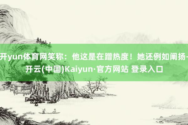 开yun体育网笑称:他这是在蹭热度!她还例如阐扬-开云(中国)Kaiyun·官方网站 登录入口