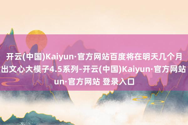 开云(中国)Kaiyun·官方网站百度将在明天几个月中络续推出文心大模子4.5系列-开云(中国)Kaiyun·官方网站 登录入口