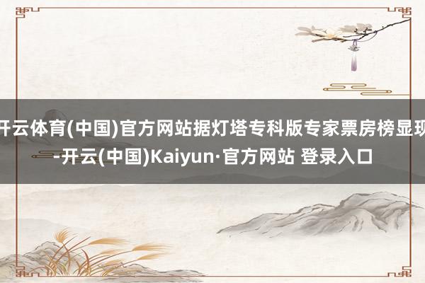开云体育(中国)官方网站据灯塔专科版专家票房榜显现-开云(中国)Kaiyun·官方网站 登录入口