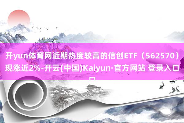 开yun体育网近期热度较高的信创ETF（562570）现涨近2%-开云(中国)Kaiyun·官方网站 登录入口