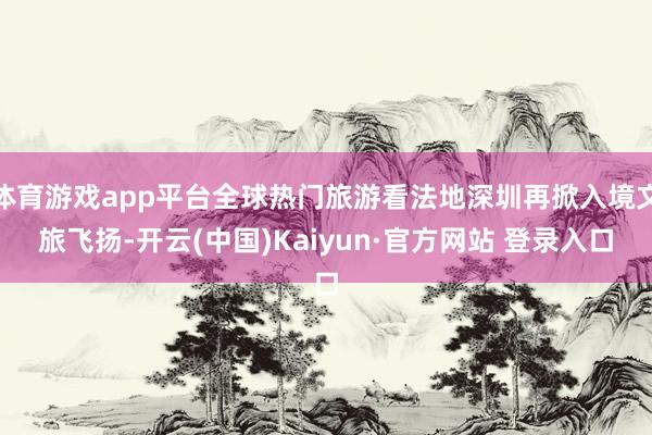 体育游戏app平台全球热门旅游看法地深圳再掀入境文旅飞扬-开云(中国)Kaiyun·官方网站 登录入口