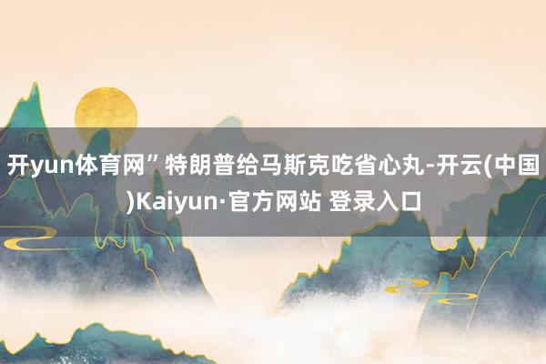 开yun体育网” 特朗普给马斯克吃省心丸-开云(中国)Kaiyun·官方网站 登录入口