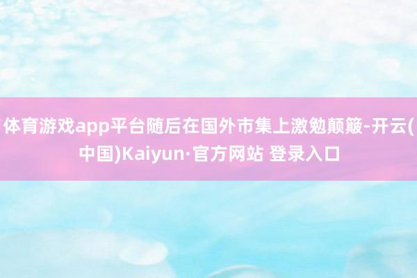 体育游戏app平台随后在国外市集上激勉颠簸-开云(中国)Kaiyun·官方网站 登录入口