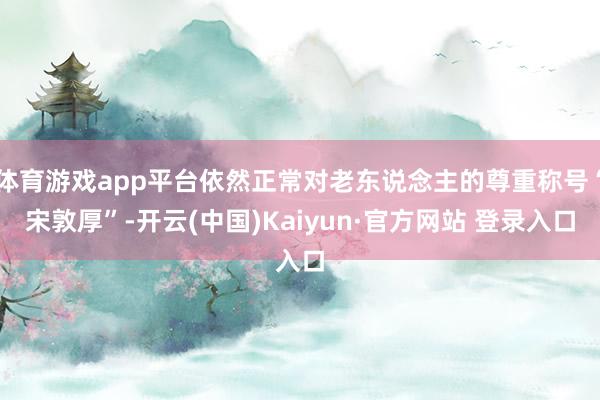 体育游戏app平台依然正常对老东说念主的尊重称号“宋敦厚”-开云(中国)Kaiyun·官方网站 登录入口