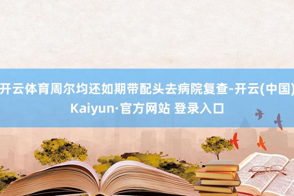 开云体育周尔均还如期带配头去病院复查-开云(中国)Kaiyun·官方网站 登录入口