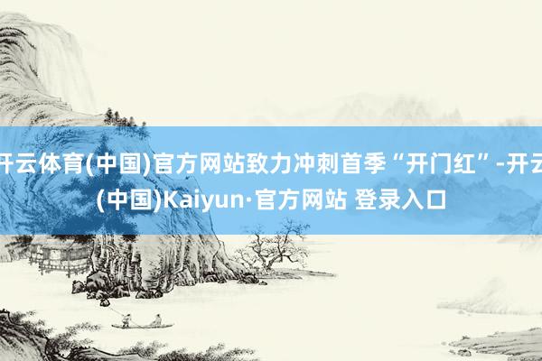 开云体育(中国)官方网站致力冲刺首季“开门红”-开云(中国)Kaiyun·官方网站 登录入口