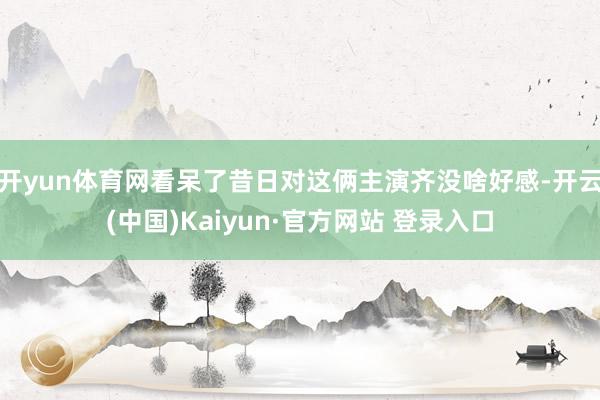 开yun体育网看呆了昔日对这俩主演齐没啥好感-开云(中国)Kaiyun·官方网站 登录入口
