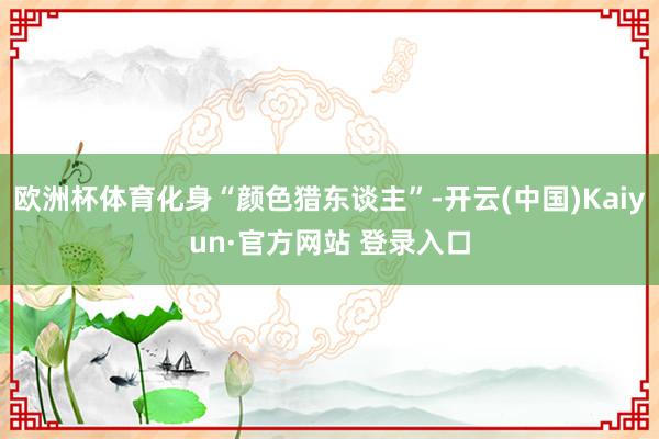 欧洲杯体育化身“颜色猎东谈主”-开云(中国)Kaiyun·官方网站 登录入口