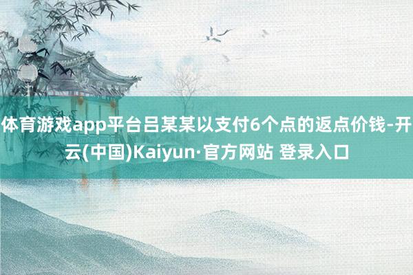 体育游戏app平台吕某某以支付6个点的返点价钱-开云(中国)Kaiyun·官方网站 登录入口