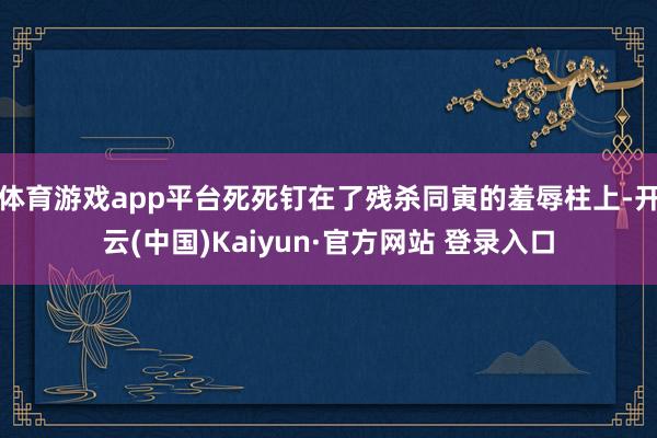体育游戏app平台死死钉在了残杀同寅的羞辱柱上-开云(中国)Kaiyun·官方网站 登录入口