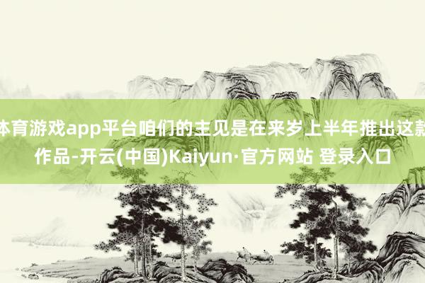 体育游戏app平台咱们的主见是在来岁上半年推出这款作品-开云(中国)Kaiyun·官方网站 登录入口
