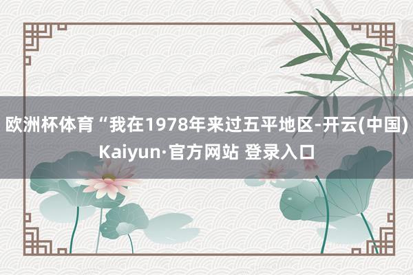 欧洲杯体育“我在1978年来过五平地区-开云(中国)Kaiyun·官方网站 登录入口