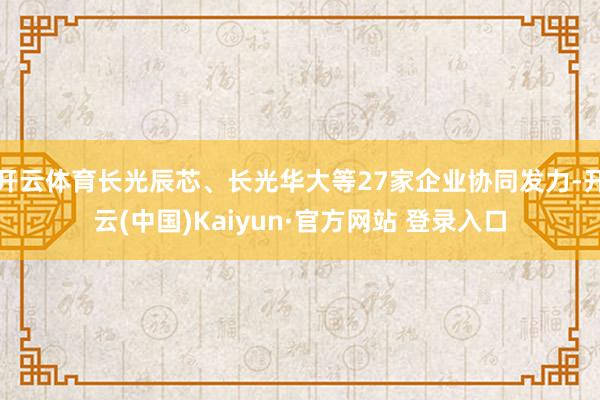 开云体育长光辰芯、长光华大等27家企业协同发力-开云(中国)Kaiyun·官方网站 登录入口