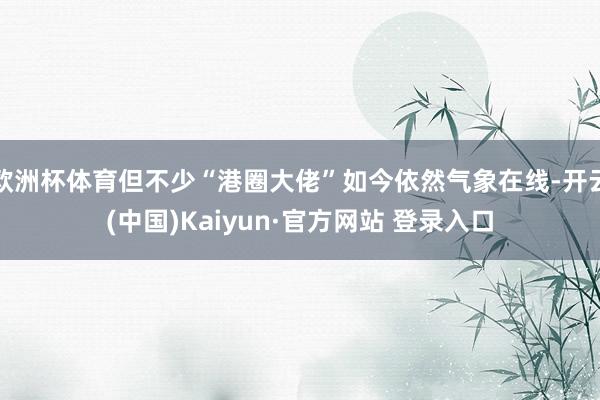 欧洲杯体育但不少“港圈大佬”如今依然气象在线-开云(中国)Kaiyun·官方网站 登录入口