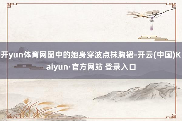 开yun体育网图中的她身穿波点抹胸裙-开云(中国)Kaiyun·官方网站 登录入口
